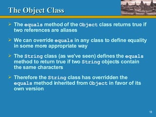 The Object Class The  equals  method of the  Object  class returns true if two references are aliases We can override  equals  in any class to define equality in some more appropriate way  The  String  class (as we've seen) defines the  equals  method to return true if two  String  objects contain the same characters Therefore the  String  class has overridden the  equals  method inherited from  Object  in favor of its own version 