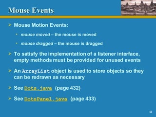 Mouse Events Mouse Motion Events: mouse moved  – the mouse is moved mouse dragged  – the mouse is dragged To satisfy the implementation of a listener interface, empty methods must be provided for unused events An  ArrayList  object is used to store objects so they can be redrawn as necessary See  Dots.java   (page 432) See  DotsPanel .java   (page 433) 