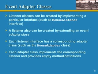 Event Adapter Classes Listener classes can be created by implementing a particular interface (such as  MouseListener  interface) A listener also can be created by extending an  event   adapter class Each listener interface has a corresponding adapter class (such as the  MouseAdapter  class) Each adapter class implements the corresponding listener and provides empty method definitions 