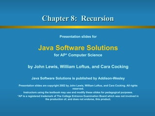 Chapter 8:  Recursion  Presentation slides for Java Software Solutions for AP* Computer Science by John Lewis, William Loftus, and Cara Cocking Java Software Solutions is published by Addison-Wesley Presentation slides are copyright 2002 by John Lewis, William Loftus, and Cara Cocking. All rights reserved. Instructors using the textbook may use and modify these slides for pedagogical purposes. *AP is a registered trademark of The College Entrance Examination Board which was not involved in the production of, and does not endorse, this product. 