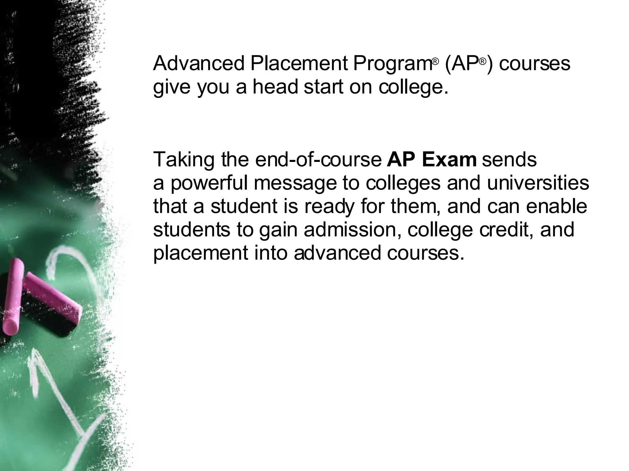 Advanced Placement Program ®  (AP ® ) courses give you a head start on college. Taking the end-of-course  AP Exam  sends  a powerful message to colleges and universities that a student is ready for them, and can enable students to gain admission, college credit, and placement into advanced courses. 