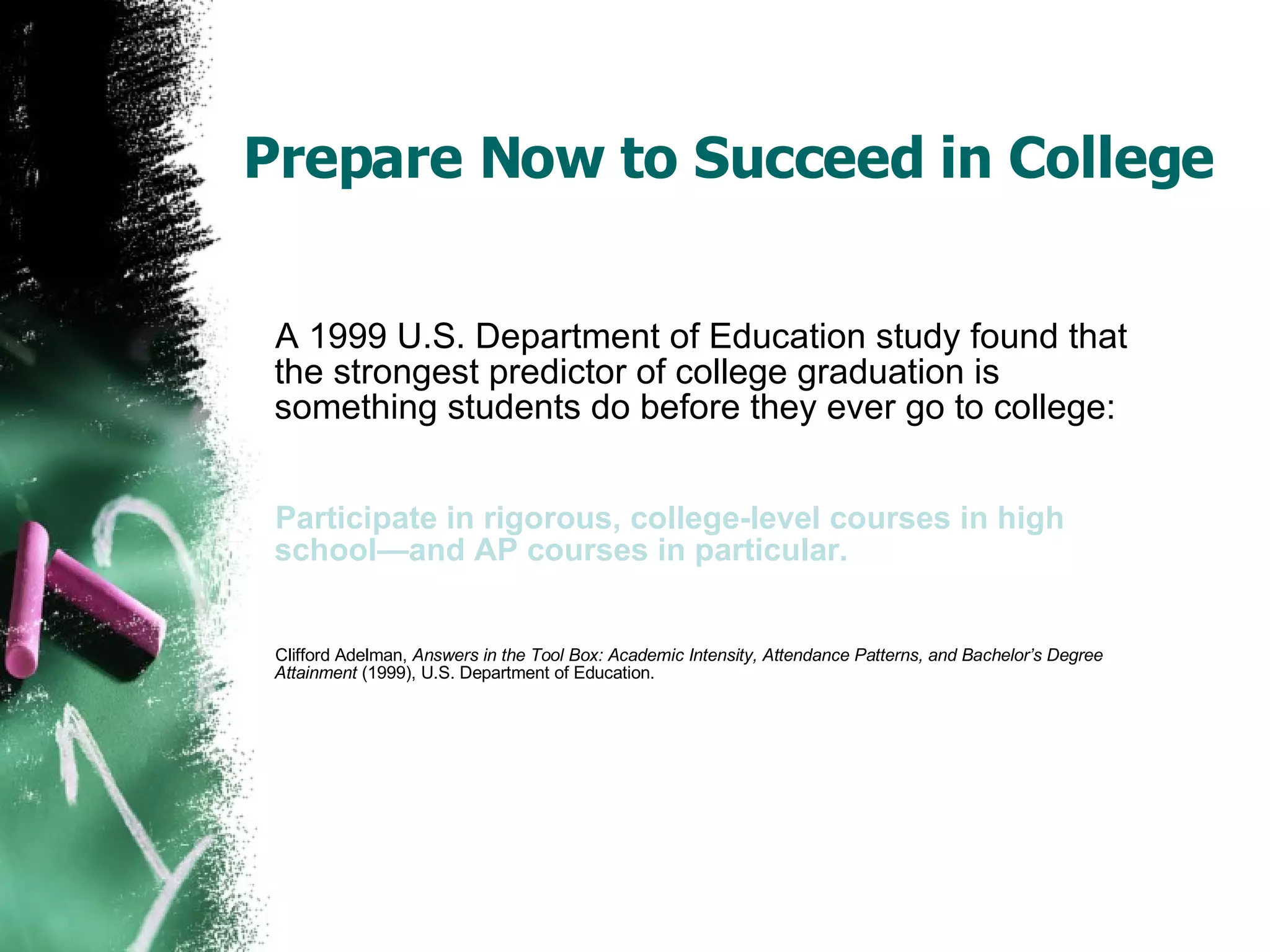 Prepare Now to Succeed in College A 1999 U.S. Department of Education study found that the strongest predictor of college graduation is something students do before they ever go to college: Participate in rigorous, college-level courses in high school—and AP courses in particular. Clifford Adelman,  Answers in the Tool Box: Academic Intensity, Attendance Patterns, and Bachelor’s Degree Attainment  (1999), U.S. Department of Education. 