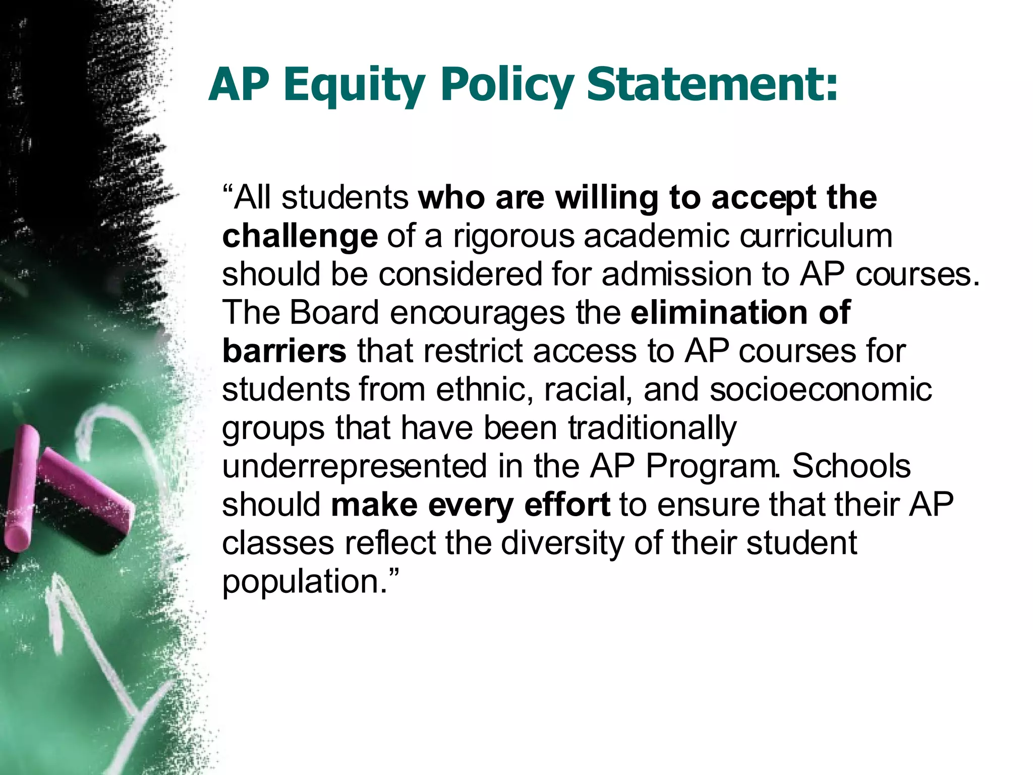 AP Equity Policy Statement: “ All students  who are willing to accept the challenge  of a rigorous academic curriculum should be considered for admission to AP courses. The Board encourages the  elimination of barriers  that restrict access to AP courses for students from ethnic, racial, and socioeconomic groups that have been traditionally underrepresented in the AP Program. Schools should  make every effort  to ensure that their AP classes reflect the diversity of their student population.” 