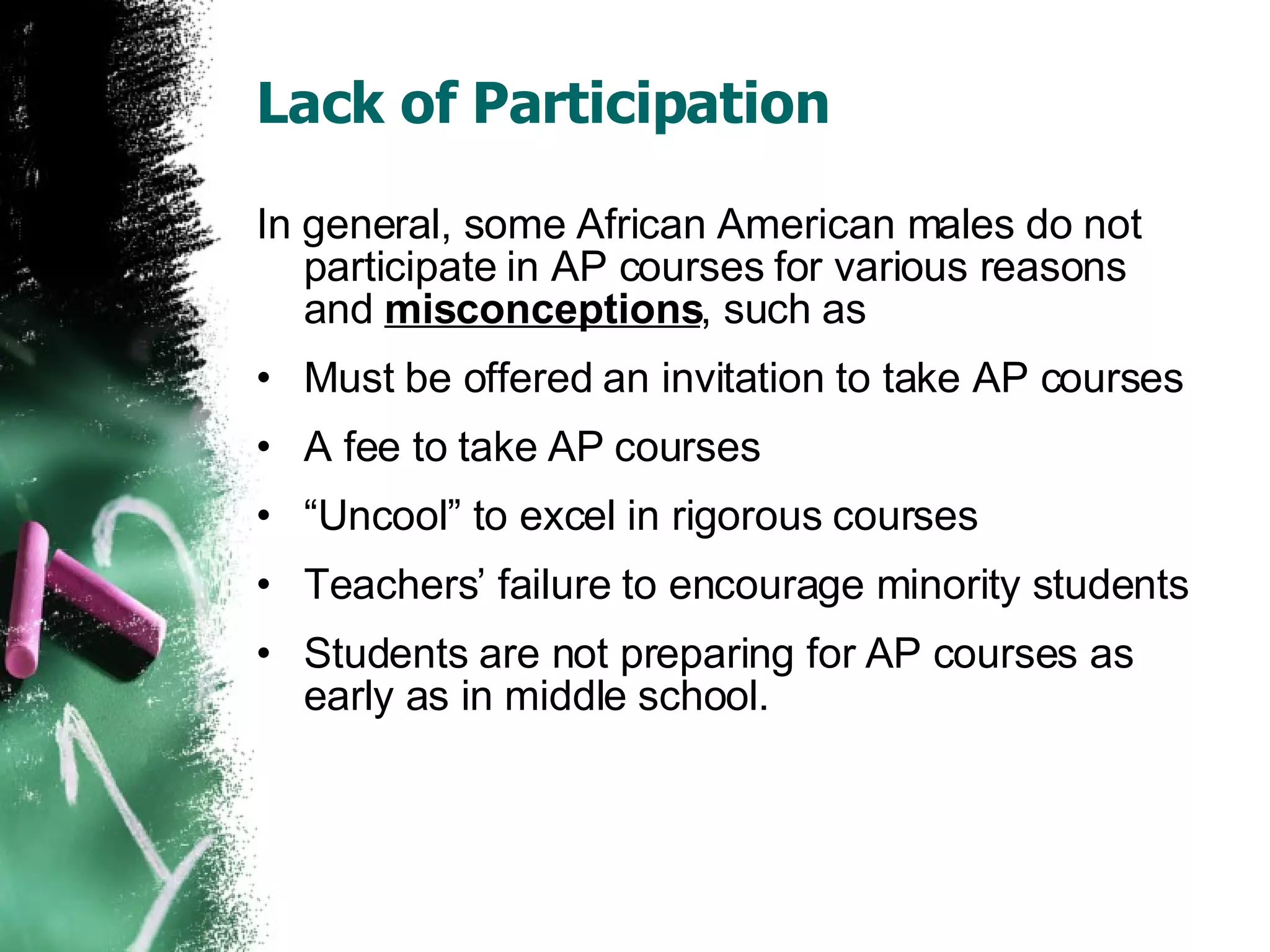 Lack of Participation In general, some African American males do not participate in AP courses for various reasons and  misconceptions , such as Must be offered an invitation to take AP courses A fee to take AP courses “ Uncool” to excel in rigorous courses Teachers’ failure to encourage minority students Students are not preparing for AP courses as early as in middle school. 