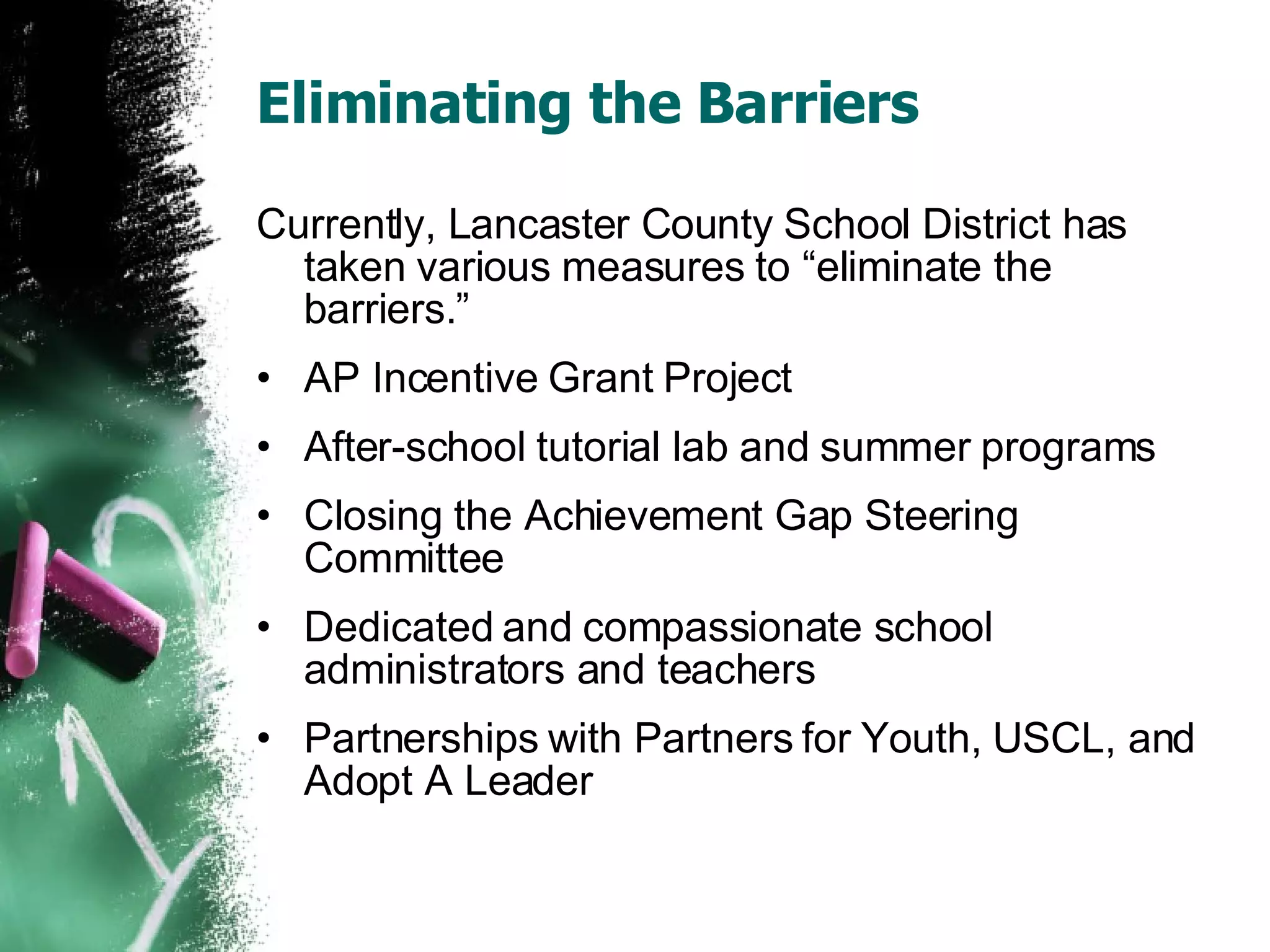 Eliminating the Barriers Currently, Lancaster County School District has taken various measures to “eliminate the barriers.” AP Incentive Grant Project After-school tutorial lab and summer programs Closing the Achievement Gap Steering Committee Dedicated and compassionate school administrators and teachers Partnerships with Partners for Youth, USCL, and Adopt A Leader 