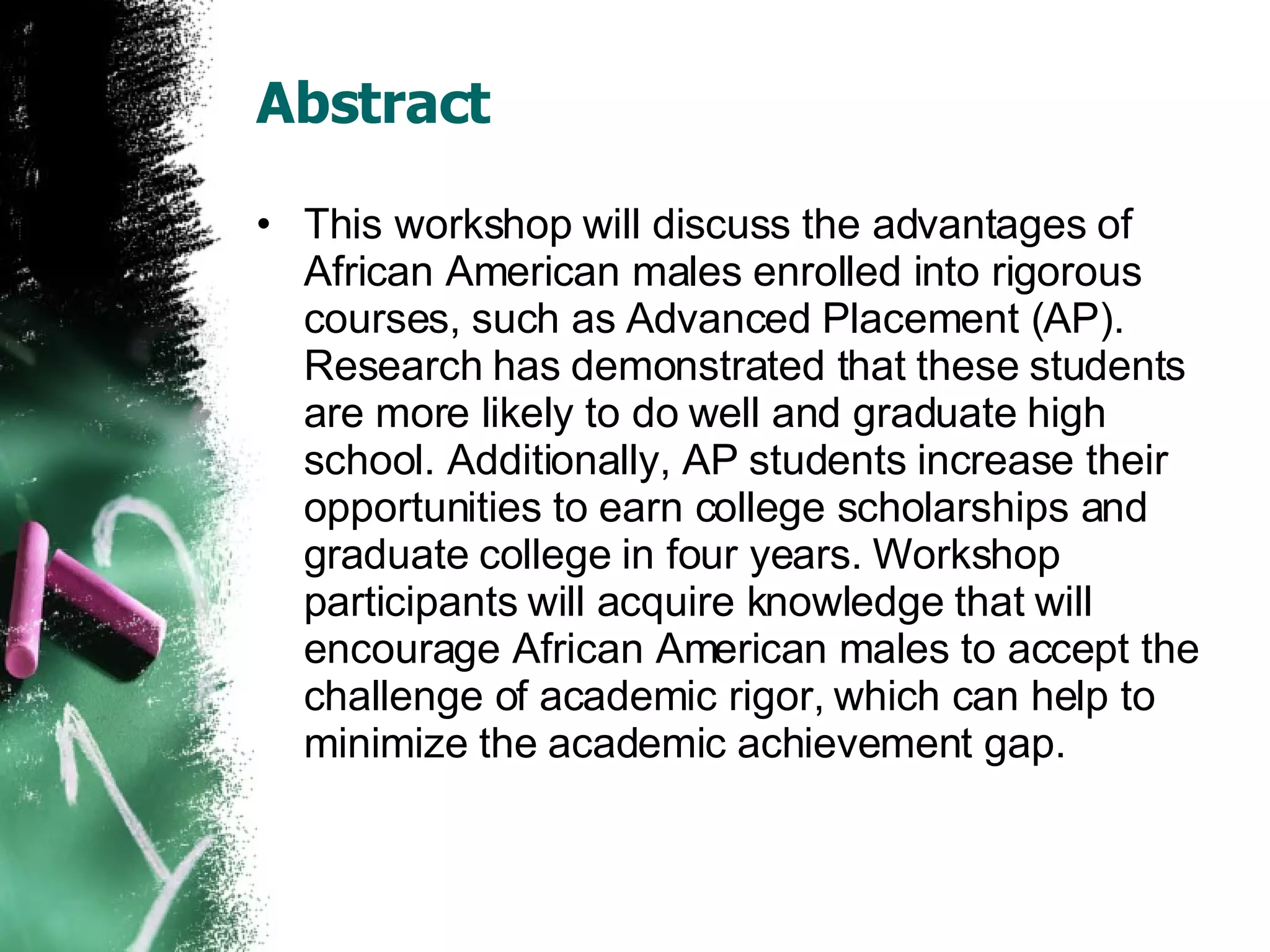 Abstract This workshop will discuss the advantages of African American males enrolled into rigorous courses, such as Advanced Placement (AP). Research has demonstrated that these students are more likely to do well and graduate high school. Additionally, AP students increase their opportunities to earn college scholarships and graduate college in four years. Workshop participants will acquire knowledge that will encourage African American males to accept the challenge of academic rigor, which can help to minimize the academic achievement gap. 