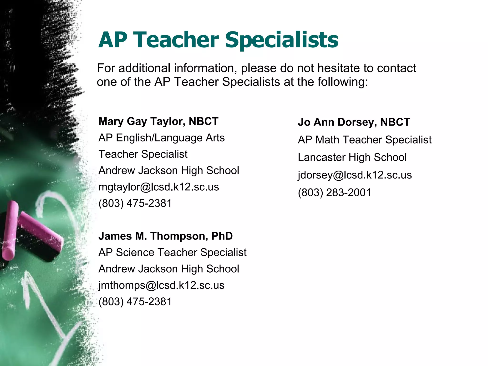 AP Teacher Specialists Mary Gay Taylor, NBCT AP English/Language Arts  Teacher Specialist Andrew Jackson High School mgtaylor@lcsd.k12.sc.us  (803) 475-2381 James M. Thompson, PhD AP Science Teacher Specialist Andrew Jackson High School [email_address] (803) 475-2381 Jo Ann Dorsey, NBCT AP Math Teacher Specialist Lancaster High School jdorsey@lcsd.k12.sc.us  (803) 283-2001 For additional information, please do not hesitate to contact one of the AP Teacher Specialists at the following: 