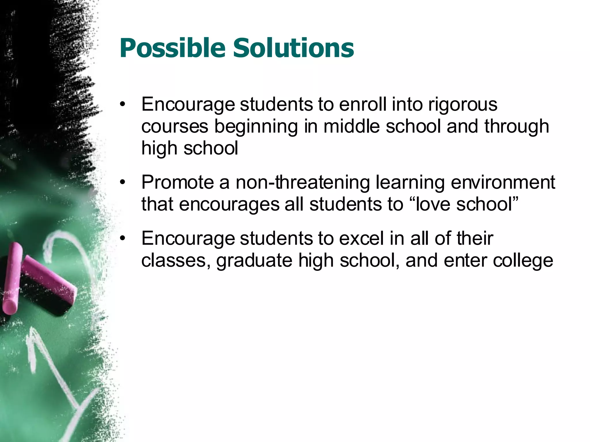 Possible Solutions Encourage students to enroll into rigorous courses beginning in middle school and through high school Promote a non-threatening learning environment that encourages all students to “love school” Encourage students to excel in all of their classes, graduate high school, and enter college 