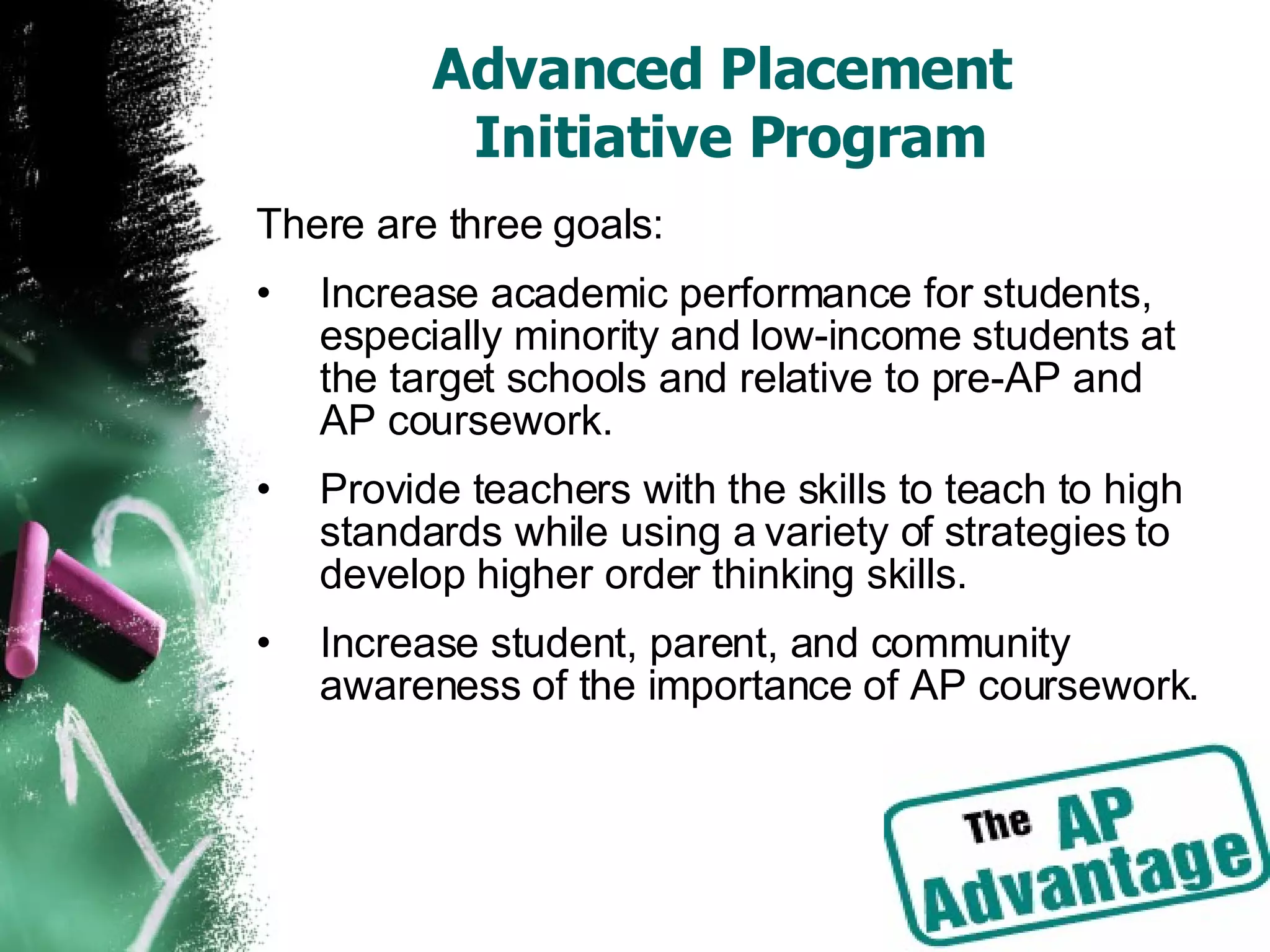 Advanced Placement  Initiative Program There are three goals: Increase academic performance for students, especially minority and low-income students at the target schools and relative to pre-AP and AP coursework. Provide teachers with the skills to teach to high standards while using a variety of strategies to develop higher order thinking skills. Increase student, parent, and community awareness of the importance of AP coursework. 