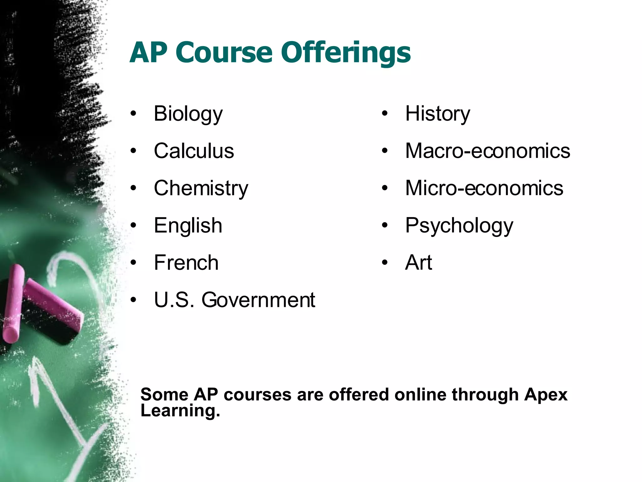 AP Course Offerings Biology Calculus Chemistry English French U.S. Government History Macro-economics Micro-economics Psychology Art Some AP courses are offered online through Apex Learning. 