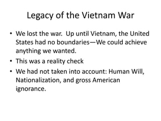 Legacy of the Vietnam War
• We lost the war. Up until Vietnam, the United
  States had no boundaries—We could achieve
  anything we wanted.
• This was a reality check
• We had not taken into account: Human Will,
  Nationalization, and gross American
  ignorance.
 