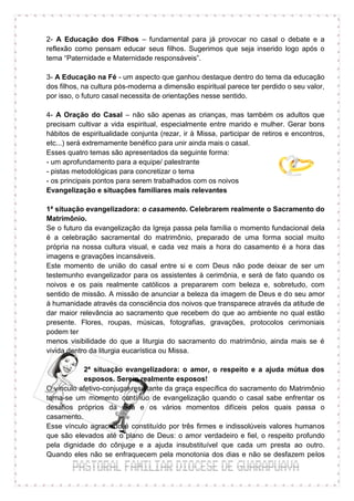 2- A Educação dos Filhos – fundamental para já provocar no casal o debate e a
reflexão como pensam educar seus filhos. Sugerimos que seja inserido logo após o
tema “Paternidade e Maternidade responsáveis”.

3- A Educação na Fé - um aspecto que ganhou destaque dentro do tema da educação
dos filhos, na cultura pós-moderna a dimensão espiritual parece ter perdido o seu valor,
por isso, o futuro casal necessita de orientações nesse sentido.

4- A Oração do Casal – não são apenas as crianças, mas também os adultos que
precisam cultivar a vida espiritual, especialmente entre marido e mulher. Gerar bons
hábitos de espiritualidade conjunta (rezar, ir à Missa, participar de retiros e encontros,
etc...) será extremamente benéfico para unir ainda mais o casal.
Esses quatro temas são apresentados da seguinte forma:
- um aprofundamento para a equipe/ palestrante
- pistas metodológicas para concretizar o tema
- os principais pontos para serem trabalhados com os noivos
Evangelização e situações familiares mais relevantes

1ª situação evangelizadora: o casamento. Celebrarem realmente o Sacramento do
Matrimônio.
Se o futuro da evangelização da Igreja passa pela família o momento fundacional dela
é a celebração sacramental do matrimônio, preparado de uma forma social muito
própria na nossa cultura visual, e cada vez mais a hora do casamento é a hora das
imagens e gravações incansáveis.
Este momento de união do casal entre si e com Deus não pode deixar de ser um
testemunho evangelizador para os assistentes à cerimônia, e será de fato quando os
noivos e os pais realmente católicos a prepararem com beleza e, sobretudo, com
sentido de missão. A missão de anunciar a beleza da imagem de Deus e do seu amor
à humanidade através da consciência dos noivos que transparece através da atitude de
dar maior relevância ao sacramento que recebem do que ao ambiente no qual estão
presente. Flores, roupas, músicas, fotografias, gravações, protocolos cerimoniais
podem ter
menos visibilidade do que a liturgia do sacramento do matrimônio, ainda mais se é
vivida dentro da liturgia eucarística ou Missa.

           2ª situação evangelizadora: o amor, o respeito e a ajuda mútua dos
           esposos. Serem realmente esposos!
O vínculo afetivo-conjugal resultante da graça específica do sacramento do Matrimônio
torna-se um momento contínuo de evangelização quando o casal sabe enfrentar os
desafios próprios da vida e os vários momentos difíceis pelos quais passa o
casamento.
Esse vínculo agraciado é constituído por três firmes e indissolúveis valores humanos
que são elevados até o plano de Deus: o amor verdadeiro e fiel, o respeito profundo
pela dignidade do cônjuge e a ajuda insubstituível que cada um presta ao outro.
Quando eles não se enfraquecem pela monotonia dos dias e não se desfazem pelos
 