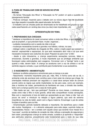 2- PARA SE TRABALHAR COM OS NOIVOS NO EPVM
PISTAS:
- Os temas “Educação dos filhos” e “Educação na Fé” podem vir após a questão do
planejamento familiar
- Pode-se começar, trazendo para o debate com os noivos algum fato da atualidade
que diga respeito à questão dão papel educador da família.
- O trabalho com as virtudes pode ser dinamizado se for trabalhado em grupos ou com
cada casal fazendo um ranking das cinco (ou dez) mais importantes, etc.

                           APRESENTAÇÃO DO TEMA:

1. PREPARANDO SUA CHEGADA
* destacar a importância do casal conversar sobre a vinda dos filhos, o que desejam, o
que se propõem, o que precisam fazer, mudar, organizar...
- cuidados necessários com a saúde da mãe e do pai
- mudanças necessárias durante a gravidez nos hábitos, rotinas, na casa.
- dialogar sobre o significado da chegada do filho, sobre o duplo papel que passam a
exercer: esposa/mãe e esposo/pai, do que será necessário abrir mão e do que será
necessário incorporar aos costumes do casal. Preparar-se para viver “a três”.
- desde a vida intrauterina, a criança experimenta sensações sonoras, táteis e
emocionais. Durante a gravidez, é muito importante que se privilegie ambiente que
favoreçam estas estimulações sem exageros. Conversar com a “barriga” tanto o pai
quanto a mãe, devem fazer. A criança se acostuma com a voz de ambos e vai se
sentindo segura e amada, o que contribuirá para fundamentar a sua autoestima.

2. O NASCIMENTO / AMAMENTAÇÃO
* destacar os efeitos psíquicos e emocionais para a criança e os pais
- Nascimento: momento importante para pai, mãe, filho. A forma como ele se dá, o
ambiente onde ele acontece tudo contribui para o bem estar da criança que chega. As
orientações médicas precisam ser seguidas e o casal deve sempre estar de comum
acordo sobre as regras que serão implantadas na ida para casa, como por exemplo,
dias e horários de vistas, permanência de familiares em casa, a divisão das tarefas,
tanto com a criança quanto com a casa de modo geral.
- “Não basta ser pai... tem que participar!” Durante os nove meses, a simbiose que
existe entre mãe e filho é muito grande, afinal eles compartilham muitas sensações.
Mas com o nascimento é hora do bebê ser apresentado ao pai. Cabe a mãe “sair um
pouco de cena” e introduzir na relação a figura paterna, que será de extrema
importância na vida do bebê, assim com a figura materna. Encarregar o pai de certas
funções é benéfico para os três.
- Amamentação: período bastante delicado e importante. Os benefícios para o bebê
são muitos: fisiológicos – é o alimento adequado para esta etapa, suprindo todas as
necessidades; físicos – ter o contato com aquele corpo que durante nove meses foi a
“sua casa”, ouvindo às batidas do coração da mãe; reforça a sensação de segurança e
bem estar; psicológicosa criança se sente amada, cuidada e já aprende a “responder”
aos estímulos externos, procedimento este fundamental para o resto de sua vida;
 