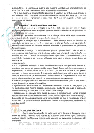 psicomotores – o esforço para sugar o seio materno contribui para o fortalecimento da
musculatura da face, pré-requisito para a aquisição da linguagem.
- Pai e mãe durante a amamentação: paciência é a palavra de ordem, para ambos. É
um processo difícil, cansativo, mas extremamente importante. Pai deve dar o suporte
necessário e mãe, compreender os obstáculos e ter forças para superálos. Pedir ajuda
sempre que for preciso.

      3. CUIDANDO DE SEU DESENVOLVIMENTO
       A criança aprende por imitação e repetição. Cabe aos pais em primeiro lugar,
promover experiências onde ela possa aprender como se manifestar ou agir diante do
mundo que se apresenta.
- psicomotor : promover atividades em que a criança possa testar suas habilidades,
arrastando, rolando, engatinhando, andando, sentando...
- linguagem: a imitação aqui é fundamental. O bebê começa a falar na tentativa de
reproduzir os sons que ouve. Conversar com a criança facilita este aprendizado.
Repetir corretamente as palavras emitidas minimiza a possibilidade de problemas
fonoaudiólogos.
- alimentação: a transição do alimento líquido/pastoso; pastoso/sólido deve ser feita no
seu tempo, de acordo com as orientações do pediatra da criança. É importante oferecer
diversos sabores, o paladar também precisa ser “aprendido”. Cuidado também com a
quantidade oferecida e os recursos utilizados para fazer a criança comer. Lugar de
comer é na
mesa, sentado.
- sono: importante observar a rotina do sono da criança. Nos primeiros meses, só
acordam para comer ou quando estão sujos. Depois ficam mais tempo acordados e
dependendo da estimulação visual e auditiva que tenham durante o dia podem
começar a dormir bem menos. É importante estabelecer uma rotina para dormir e
acordar. Fundamental para desenvolver autosuficiência e independência é fazer com
que a criança acostume-se a dormir no seu quarto desde bem pequena.
Começamos a aprender a lidar com nossos medos lá na infância, quando vencemos o
medo de dormir no escuro e/ou sozinho.
- higiene/saúde: a medida que for crescendo é necessário orientar a criança para que
vá cuidando de sua higiene pessoal, aprendendo a cuidar de seu corpo e sua saúde.
Mas lembrando que criança ao brincar, pode e deve se sujar.
- socialização: o convívio com outras pessoas e especialmente outras crianças
favorece bastante o seu desenvolvimento como um todo. Aprender a dividir o espaço, o
brinquedo, as atenções promovem uma compreensão de que o mundo não gira em
torno dela. Os comportamentos socialmente aceitos são aprendidos justamente no
convívio social.


            4. A IDADE ESCOLAR
             - Como escolher a escola: de preferência perto de casa e de acordo com o
estilo da família. Famílias muito liberais ao buscarem uma escola rígida, tradicional,
acabam criando conflitos para criança, pois os níveis de exigências e cobranças são
diferentes.
 