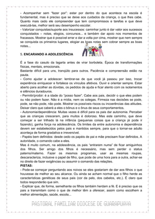 - Acompanhar sem “fazer por”: estar por dentro do que acontece na escola é
fundamental, mas é preciso que se deixe aos cuidados da criança, o que lhes cabe.
Quanto mais cedo ele compreender que tem compromissos e tarefas e que deve
executá-las, melhor será seu desempenho escolar.
- Valorizar conquistas/suporte aos insucessos: caminhar junto é dar valor aos sucessos
conquistados – notas, elogios, concursos... e também dar apoio nos momentos de
fracassos. Mostrar que é possível errar e dar a volta por cima, mostrar que nem sempre
se conquista os primeiros lugares, elogiar as boas notas sem cobrar sempre as boas
notas...

5. ENCARANDO A ADOLESCÊNCIA

É a fase do casulo da lagarta antes de virar borboleta. Época de transformações
físicas, mentais, emocionais.
Bastante difícil para uns, tranqüilo para outros. Paciência e compreensão estão na
pauta.
- Como ajudar a adolescer: lembrar-se de que você já passou por isso, trocar
experiência enriquecer e fortalece os vínculos afetivos. Ouvir e orientar sempre. Estar
aberto para acolher as dúvidas, os pedidos de ajuda e ficar atento com os isolamentos
e silêncios duradouros.
- Permitir/proibir: é a idade do “posso fazer”. Cabe aos pais, decidir o que eles podem
ou não podem fazer. Não é a mídia, nem os colegas. Firmeza nas decisões se pode,
pode, se não pode, não pode. Mostrar os possíveis riscos ou incoerências das atitudes.
Deixar claro que caberá a eles o bônus e o ônus de seus comportamentos.
- Autonomia/dependência: Muitas vezes é difícil para os pais dar autonomia. Perceber
que as crianças cresceram, para muitos é doloroso. Mas este caminho, que deve
começar a ser trilhado lá na infância (pequenas coisas que a criança já pode ir
fazendo), ganha força na adolescência. Os limites da entre autonomia e dependência
devem ser estabelecidos pelos pais e mantidos sempre, para que o tornar-se adulto
aconteça de forma gradativa e irreversível.
- Papéis bem definidos: desde cedo os papéis de pai e mãe precisam ficar definidos. A
autoridade, o comando cabe a eles.
Mas é muito comum, na adolescência, os pais “entrarem numa” de ficar amiguinhos
dos filhos. Ser amigo dos filhos é necessário, mas sem perder o status
paterno/materno. Fazer os mesmos programas, usar as mesmas roupas,
descaracteriza, inclusive o papel de filho, que pode de uma hora para a outra, achar-se
no direito de fazer exigências ou assumir o comando das relações.
PISTAS:
- Pode-se começar perguntando aos noivos se eles gostariam de dar aos filhos o que
houvesse de melhor ao seu alcance. Ou ainda se acham normal que o filho herde as
características genéticas de seus pais (cor da pelo, dos cabelos, etc.). É claro que
todos responderão que sim.
- Explicar que, de forma, semelhante os filhos também herdam a fé. E é preciso que os
pais a transmitam como o que de melhor têm a oferecer, assim como escolhem a
melhor alimentação, saúde, escola...
 