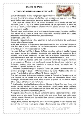 ORAÇÃO DO CASAL

   1- COMO ESQUEMATIZAR SUA APRESENTAÇÃO

É muito interessante chamar atenção para a particularidade presente no título, pois não
se quer desenvolver a oração em família, nem a oração dos pais com seus filhos
ajudando-lhes a dar os primeiros passos na amizade com Deus.
O título destaca o casal como um par orante: um homem e uma mulher que são “uma
só carne” (Gen. II, 24), que formam para sempre um par apaixonado, e assim se
espera que sejam, perseverando no amor matrimonial, são na família e para os filhos
um exemplo de oração.
Exemplo vivo e penetrante na mente e no coração de quem os conhece se o casal tem
uma boa escola de oração, e nesse particular convém “sentar-se” diante dos grandes
mestres da vida de oração, começando pelos eminentes
catedráticos, Maria e José.
Entretanto, Nossa Senhora e São José tem o título eminentíssimo de casal orante
porque tinham Deus em casa.
A oração é a base da vida humana e quem prescinde dela, não só nada consegue na
vida, mas sem a busca constante de Deus tudo esmorece, facilmente a pessoa se
confunde e, o que é mais desolador, se afunda.
Na escola de Nazaré o Filho de Deus e de Maria encontrou o clima de oração, formado
pelo sereno tempo de meditação, alimentado pela recitação dos salmos de Davi,
irrigados pelos olhares suplicantes de São José à sua esposa e vice-versa, mantido
pelo costume anual de subir a Jerusalém para estar na casa material de Deus.
Os traços da oração do casal Maria-José certamente ficaram tão esculpidos na mente
e no coração do Menino e do Adolescente Jesus de Nazaré, que mais tarde os
Apóstolos, vendo-o rezar, não resistiram e quiseram entrar na escola que Ele
frequentou: “Senhor, ensina-nos a rezar”.
O primeiro e fundamental traço da oração de Maria e de José foi – e eternamente é – a
contínua presença de Deus: – “O Verbo divino se fez carne e habitou entre nós” ou,
como o Arcanjo Gabriel afirmou a Maria: “O Senhor é contigo”.
Orar é pôr-se diante de Quem sempre está conosco, o Emanuel, o Deus-conosco, e a
vida naquele lar de Nazaré não tinha outra forma de desenvolver senão olhar,
contemplar, colocar-se diante desse “Deus-conosco” e quando Ele não esteve, saíram
à Sua procura e O encontraram no Templo.
A simplicidade e a naturalidade presente nos diálogos de Maria-José com Jesus e no
sentido contrário surgiram uma vez que o seu tema e conteúdo eram a vida cotidiana.
Tudo o que interessava a um, interessava aos outros dois: alegrias, tristezas, trabalhos,
experiências, até os menores fatos da jornada.
A oração é a base fundamental da vida exatamente porque é comércio íntimo de amor:
amar a quem se sabe que é Amor e que primeiro ama, e que desde toda a eternidade
chama e espera este momento de diálogo, onde o tema e o conteúdo é a própria vida,
dom amoroso de Deus.
Tempo, tema, ocasião da oração do casal dependem apenas de uma decisão: não
esperar dia nem hora ideais para ambos estarem juntos para entrarem juntos no
 