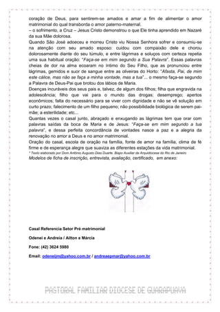 coração de Deus, para sentirem-se amados e amar a fim de alimentar o amor
matrimonial do qual transborda o amor paterno-maternal.
– o sofrimento, a Cruz – Jesus Cristo demonstrou o que Ele tinha aprendido em Nazaré
da sua Mãe dolorosa.
Quando São José adoeceu e morreu Cristo viu Nossa Senhora sofrer e consumiu-se
na atenção com seu amado esposo: cuidou com compaixão dele e chorou
dolorosamente diante do seu túmulo, e entre lágrimas e soluços com certeza repetia
uma sua habitual oração: “Faça-se em mim segundo a Sua Palavra”. Essas palavras
cheias de dor na alma ecoaram no íntimo do Seu Filho, que as pronunciou entre
lágrimas, gemidos e suor de sangue entre as oliveiras do Horto: “Afasta, Pai, de mim
este cálice, mas não se faça a minha vontade, mas a tua”... o mesmo faça-se segundo
a Palavra de Deus-Pai que brotou dos lábios de Maria.
Doenças incuráveis dos seus pais e, talvez, de algum dos filhos; filha que engravida na
adolescência; filho que vai para o mundo das drogas; desemprego; apertos
econômicos; falta do necessário para se viver com dignidade e não se vê solução em
curto prazo; falecimento de um filho pequeno; não possibilidade biológica de serem pai-
mãe; a esterilidade; etc...
Quantas vezes o casal junto, abraçado e enxugando as lágrimas tem que orar com
palavras saídas da boca de Maria e de Jesus: “Faça-se em mim segundo a tua
palavra”, e dessa perfeita concordância de vontades nasce a paz e a alegria da
renovação no amor a Deus e no amor matrimonial.
Oração do casal, escola de oração na família, fonte de amor na família, clima de fé
firme e de esperança alegre que suaviza as diferentes estações da vida matrimonial.
* Texto elaborado por Dom Antônio Augusto Dias Duarte, Bispo Auxiliar da Arquidiocese do Rio de Janeiro
Modelos de ficha de inscrição, entrevista, avaliação, certificado, em anexo:




Casal Referencia Setor Pré matrimonial

Odenei e Andreia / Ailton e Márcia

Fone: (42) 3624 5980

Email: odeneijm@yahoo.com.br / andreaepmar@yahoo.com.br
 