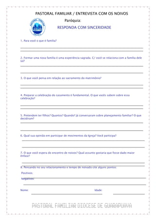 PASTORAL FAMILIAR / ENTREVISTA COM OS NOIVOS
                                   Paróquia:
                                RESPONDA COM SINCERIDADE


1. Para você o que é família?




2. Formar uma nova família é uma experiência sagrada. C/ você se relaciona com a família dele
(a)?




3. O que você pensa em relação ao sacramento do matrimônio?




4. Preparar a celebração do casamento é fundamental. O que vocês sabem sobre essa
celebração?




5. Pretendem ter filhos? Quantos? Quando? Já conversaram sobre planejamento familiar? O que
decidiram?




6. Qual sua opinião em participar de movimentos da Igreja? Você participa?




7. O que você espera do encontro de noivos? Qual assunto gostaria que fosse dado maior
ênfase?



8. Pensando no seu relacionamento e tempo de noivado cite alguns pontos:

Positivos:

Negativos:



Nome:                                                    Idade:
 