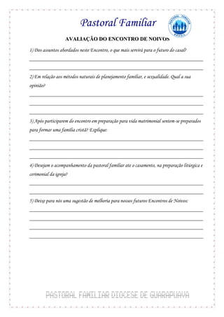 Pastoral Familiar
                   AVALIAÇÃO DO ENCONTRO DE NOIVOS

1) Dos assuntos abordados neste Encontro, o que mais servirá para o futuro do casal?
__________________________________________________________________
__________________________________________________________________
2) Em relação aos métodos naturais de planejamento familiar, e sexualidade. Qual a sua
opinião?
__________________________________________________________________
__________________________________________________________________
__________________________________________________________________
3) Após participarem do encontro em preparação para vida matrimonial sentem-se preparados
para formar uma família cristã? Explique:
__________________________________________________________________
__________________________________________________________________
__________________________________________________________________
4) Desejam o acompanhamento da pastoral familiar ate o casamento, na preparação litúrgica e
cerimonial da igreja?
__________________________________________________________________
__________________________________________________________________
5) Deixe para nós uma sugestão de melhoria para nossos futuros Encontros de Noivos:
__________________________________________________________________
__________________________________________________________________
__________________________________________________________________
__________________________________________________________________
 