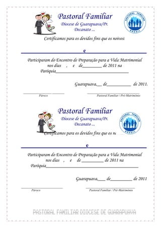 Pastoral Familiar
                          Diocese de Guarapuava/Pr.
                                 Decanato ...
               Certificamos para os devidos fins que os noivos:

_________________ _____ e ______________________
    Participaram do Encontro de Preparação para a Vida Matrimonial
               nos dias , e de________ de 2011 na
            Paróquia______________________________

                                 Guarapuava,__ de__________ de 2011.
 ___________________ ________           ___________________________________
           Pároco                             Pastoral Familiar / Pré-Matrimônio




                        Pastoral Familiar
                          Diocese de Guarapuava/Pr.
                                 Decanato ...
               Certificamos para os devidos fins que os noivos:

________________________e _____________________
    Participaram do Encontro de Preparação para a Vida Matrimonial
              nos dias , e de _________ de 2011 na
     Paróquia______________________________________

                                 Guarapuava,___ de_________ de 2011
____________________________           _________________________________
       Pároco                            Pastoral Familiar / Pré-Matrimônio
 