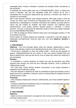 preparação pode, inclusive, anteceder o processo da Iniciação Cristã, começando no
seio da família.
A prioridade de nossas ações deve ser a EVANGELIZAÇÃO. Afinal, a maioria dos
noivos é batizada, mas não tem identidade cristã nem vivência da fé. Daí a
necessidade de um processo catecumenal que promova o encontro com Cristo e a
inserção na comunidade.
Não é mais possível continuar como sempre fazíamos. Não basta mudar o nome de
“Cursos de noivos” para “Encontros de Preparação para a vida Matrimonial” se não
atualizarmos a metodologia e o conteúdo. Precisamos ser realistas: se quase todos os
noivos não são cristãos de verdade, não basta continuar com palestras sobre
relacionamento, numa prática rotineira, fazendo apenas o suficiente, o mínimo
possível... Por isso, o Documento de Aparecida insiste ao dizer que a Igreja necessita
de uma CONVERSÃO PASTORAL!
O nº 1063 do Código de Direito Canônico traduz para uma linguagem jurídica o nº 66
da Familiaris Consortio.
Ambos tratam do cuidado pastoral que antecede o casamento e das três etapas de
preparação pré-matrimonial. Veremos cada uma, com seus objetivos, desafios e
propostas.

1- FASE REMOTA
Objetivos: - Dar uma formação básica cristã nas crianças, adolescentes e jovens,
formar neles atitudes e valores como desdobramento do amor a Deus e à família.
- Formar para a castidade, ou seja, dar caráter cristão – marca que fica gravada na
pessoa, independentemente da sua cultura. É criar uma coluna vertebral forte que
deixe a pessoa firme, para que ela não se curve ao sabor dos ventos dos modismos e
dos anti-valores.
Desafios:
- A sociedade e a escola pisoteiam os direitos dos pais de educarem seus filhos
segundo suas crenças, em nome de uma “educação moderna”, como o pretexto do
“politicamente correto”.
- Por outro lado, muitas famílias também renunciaram à sua função educativa e
delegaram essa função até a escola.
- Isso sem esquecer a influência da mídia na sociedade em geral que banaliza o sexo e
depois quer punir a pedofilia e o estupro e acha um absurdo falar em qualquer forma de
controle social na mídia.
Propostas:
- Uma catequese integral para crianças e adolescentes, que inclua questões ligadas à
bioética.
- corajosas campanhas de abstinência para os namorados e a juventude como um todo
- parceria com a pastoral vocacional
- retiros para jovens

2- FASE PRÓXIMA
Objetivos:
- Ajudar os noivos a construírem um projeto de vida, de amor e de família que começou
sua base na fase remota.
 
