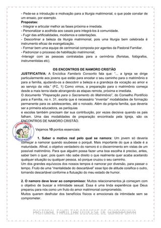 - Pede-se a introdução e motivação para a liturgia matrimonial, o que pode constar de
um ensaio, por exemplo.
Propostas:
- Integrar e articular melhor as fases próxima e imediata.
- Personalizar a acolhida aos casais para integrá-los à comunidade.
- Fugir das artificialidades, modismos e ostentações.
- Descortinar a beleza da liturgia matrimonial, pois uma liturgia bem celebrada é
instrumento eficaz de evangelização.
- Formar bem uma equipe de cerimonial composta por agentes da Pastoral Familiar.
- Padronizar o processo de habilitação matrimonial;
-Interagir com as pessoas contratadas para a cerimônia (floristas, fotógrafos,
instrumentistas etc).

                      OS ENCONTROS DE NAMORO CRISTÃO
JUSTIFICATIVA: A Encíclica Familaris Consortio fala que: “... a Igreja se dirige
particularmente aos jovens que estão para encetar o seu caminho para o matrimônio e
para a família, ajudando-os a descobrir a beleza e a grandeza da vocação ao amor e
ao serviço da vida.” (FC, 1) Como vimos, a preparação para o matrimônio começa
desde a mais tenra idade abrangendo as etapas remota, próxima e imediata.
O documento “Preparação para o Sacramento do Matrimônio”, do Conselho Pontifício
para a Família, no n. 31, exorta que é necessário “inventar” modalidades de formação
permanente para os adolescentes, até o noivado. Além da própria família, que deveria
ser a primeira educadora, as paróquias
e escolas também precisam dar sua contribuição, por vezes decisiva quando os pais
falham. Uma das modalidades de preparação encontrada pela Igreja, são os
ENCONTROS DE NAMORO CRISTÃO.

          Vejamos 10 pontos essenciais:

           1. Saber o motivo real pelo qual se namora: Um jovem só deveria
começar a namorar quando soubesse o porquê. Mais importante do que a idade é a
maturidade. Afinal, o objetivo verdadeiro do namoro é o discernimento em vistas de um
possível matrimônio. Para que alguém possa fazer uma boa escolha é preciso, antes,
saber bem o quer, pois quem não sabe direito o que realmente quer acaba aceitando
qualquer situação ou qualquer pessoa, só porque cruzou o seu caminho.
Um dos grandes equívocos dos nossos tempos é namorar por diversão, para passar o
tempo. Fruto de uma “mentalidade do descartável” esse tipo de atitude coisifica o outro,
tornando descartável conforme a flutuação do meu estado de humor.

2. O namoro deve levar ao compromisso: Muitos relacionamentos já começam com
o objetivo de buscar a intimidade sexual. Essa é uma linda experiência que Deus
preparou para nós como um fruto do amor matrimonial comprometido.
Muitos querem desfrutar dos benefícios físicos e emocionais da intimidade sem se
comprometer.
 