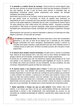 3. A amizade é a melhor forma de começar: Você já deve ter ouvido alguém dizer
que não quer namorar um amigo (a) porque tem medo que isso estrague a amizade? O
que isso significa, de fato, é que da forma como namoro é concebido hoje, as
expectativas românticas podem acabar mascarando uma relação. Na amizade
verdadeira não existe pressão para
demonstrar que se ama ou se é amado. Você se sente livre para ser você mesmo, sem
ter que passar horas se arrumando na frente do espelho para preencher as
expectativas do outro. A amizade são duas pessoas caminhando juntas para objetivos
comuns e são esses objetivos e interesses que as unem. A premissa do namoro hoje é
“Eu estou atraído por você, então vamos nos conhecer melhor.”, enquanto a premissa
da amizade é: “Nós temos os mesmos interesses, então vamos aproveitá-los juntos.”.
Intimidade sem compromisso é fraude. Intimidade sem amizade e superficial. Começar
um
relacionamento com que tem os mesmos interesses e valores é um forte laço de união,
alegria e harmonia, um bom jeito de começar.

    4. O namoro é a busca do amor: Na cultura atual sexo e amor são considerados
    sinônimos e, por isso, já seria de se esperar que a confusão de uma simples
    atração confundida com amor verdadeiro. Especialmente quando o namoro na
    amizade como base e quando o casal descobre que seu único interesse comum é
    o desejo sexual um pelo outro. Se Deus nos pede a pureza, ele o faz para o nosso
    próprio bem.

5. O namoro deve ampliar nossos horizontes: Do jeito como o namoro é concebido
hoje, trata-se de duas pessoas com o seu foco uma na outra. Muitos se afastam dos
amigos e até do convívio familiar, empobrecendo muito nossas experiências.
É preciso ter um cuidado para não nos deixarmos enganar pela pressão de se “viver
uma paixão” e nos deixarmos, especialmente pela fragilidade de vínculo no namoro,
nos afastar dos outros que amamos, de sua companhia, de seus conselhos, de suas
conversas. Especialmente quando se trata dos nossos pais.

6. O namoro ajuda a nos preparar para o futuro: É certo que só temos o tempo
presente para viver, mas também não podemos simplesmente ignorar o futuro. A
energia despendida no namoro não deve ser roubada de outros projetos que envolvem
o nosso amanhã. Ao contrário, o namoro já é um treino para construir o futuro e não
deve nos alijar dos nossos projetos, como por exemplo, uma moça que deixa de ser
catequista para ter mais tempo com o namorado, ou o rapaz que desiste de fazer um
determinado concurso porque não teria como conciliar o tempo de estudo e a atenção
para com a sua namorada. Os projetos para o futuro precisam ser construídos juntos.

7. Saber aproveitar o tempo em que se está solteiro: Estar solteiro não é um
martírio: é um tempo que Deus nos dá com oportunidades infinitas de crescimento,
aprendizado e serviço e não simplesmente uma oportunidade de arrumar um (a)
namorado (a). A beleza da liberdade da “solteirice”, quando bem usada, pode ser muito
proveitosa.
 