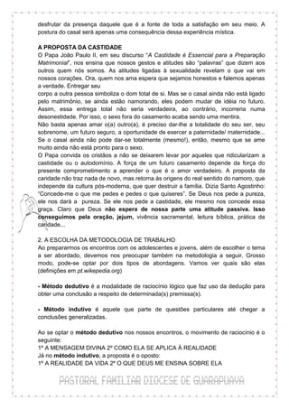 desfrutar da presença daquele que é a fonte de toda a satisfação em seu meio. A
postura do casal será apenas uma consequência dessa experiência mística.

A PROPOSTA DA CASTIDADE
O Papa João Paulo II, em seu discurso “A Castidade é Essencial para a Preparação
Matrimonial”, nos ensina que nossos gestos e atitudes são “palavras” que dizem aos
outros quem nós somos. As atitudes ligadas à sexualidade revelam o que vai em
nossos corações. Ora, quem nos ama espera que sejamos honestos e falemos apenas
a verdade. Entregar seu
corpo a outra pessoa simboliza o dom total de si. Mas se o casal ainda não está ligado
pelo matrimônio, se ainda estão namorando, eles podem mudar de idéia no futuro.
Assim, essa entrega total não seria verdadeira, ao contrário, incorreria numa
desonestidade. Por isso, o sexo fora do casamento acaba sendo uma mentira.
Não basta apenas amar o(a) outro(a), é preciso dar-lhe a totalidade do seu ser, seu
sobrenome, um futuro seguro, a oportunidade de exercer a paternidade/ maternidade...
Se o casal ainda não pode dar-se totalmente (mesmo!), então, mesmo que se ame
muito ainda não está pronto para o sexo.
O Papa convida os cristãos a não se deixarem levar por aqueles que ridicularizam a
castidade ou o autodomínio. A força de um futuro casamento depende da força do
presente comprometimento a aprender o que é o amor verdadeiro. A proposta da
caridade não traz nada de novo, mas retorna às origens do real sentido do namoro, que
independe da cultura pós-moderna, que quer destruir a família. Dizia Santo Agostinho:
“Concede-me o que me pedes e pedes o que quiseres”. Se Deus nos pede a pureza,
ele nos dará a pureza. Se ele nos pede a castidade, ele mesmo nos concede essa
graça. Claro que Deus não espera de nossa parte uma atitude passiva. Isso
conseguimos pela oração, jejum, vivência sacramental, leitura bíblica, prática da
caridade...

2. A ESCOLHA DA METODOLOGIA DE TRABALHO
Ao prepararmos os encontros com os adolescentes e jovens, além de escolher o tema
a ser abordado, devemos nos preocupar também na metodologia a seguir. Grosso
modo, pode-se optar por dois tipos de abordagens. Vamos ver quais são elas
(definições em pt.wikepedia.org)

- Método dedutivo é a modalidade de raciocínio lógico que faz uso da dedução para
obter uma conclusão a respeito de determinada(s) premissa(s).

- Método indutivo é aquele que parte de questões particulares até chegar a
conclusões generalizadas.

Ao se optar o método dedutivo nos nossos encontros, o movimento de raciocínio é o
seguinte:
1º A MENSAGEM DIVINA 2º COMO ELA SE APLICA À REALIDADE
Já no método indutivo, a proposta é o oposto:
1º A REALIDADE DA VIDA 2º O QUE DEUS ME ENSINA SOBRE ELA
 