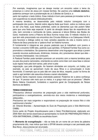 Por exemplo, imaginemos que se deseje montar um encontro sobre o tema da
presença e o amor de Jesus em nossas famílias. Se usamos uma método dedutivo,
podemos começar com a proclamação de Jo 2 (Bodas de Caná) e, a
partir daí explicar o texto bíblico. Esse método é bom para pessoas já iniciadas na fé e
com experiência no estudo bíblicodoutrinário.
A mesma temática, se desenvolvida pelo método indutivo começaria com a
participação dos jovens, falando sobre alguma festa que foram, sobre os motivos para
se dar uma festa, suas festas preferidas, sobre os elementos que não podem faltar
para que uma festa seja especial. A partir da ativação desse tipo de experiência de
vida, bem concreta e conhecida de todos, passa-se à leitura Bíblica das Bodas de
Caná, mostrando como a Palavra de Deus ilumina nossa vida. O método indutivo é o
que tem sido preconizado nos encontros dos Círculos Bíblicos e na Catequese Infantil,
pois favorece o diálogo sobre os mais variados aspectos da vida e mostra como a
Palavra de Deus precisa ter a “palavra final” an história humana.
O fundamental é integrar-se aos grupos pastorais que já trabalham com jovens e
montar o encontro COM eles, pedindo suas opiniões. A Pastoral Familiar fica como co-
promotora e orientadora. Se quisermos desenvolver uma linguagem que atinja o jovem
(usando recursos audiovisuais, dinâmicas, músicas, etc.) precisamos deixar que eles –
os maiores interessados nos conduzam.
A Pastoral Familiar pode também promover um encontro com a mesma temática para
os pais dos jovens namorados, orientando-os sobre como lidar com essa fase e colocar
suas regras mais pelo bom senso, pelo amor e pela
negociação, que pela obrigação. Ao fazerem atividades em conjunto, um hobby, por
exemplo, os pais se aproximam muito de seus filhos e a comunicação é muito
favorecida. O exemplo que os pais dão em casa de ética, respeito, pudor na forma de
vestir e agir também são assuntos-chaves a serem abordados.
O Espírito Santo inspirará nossa criatividade pastoral. Podemos ter a plena confiança
de que: “A pessoa vale mais que os meios, e a graça mais que as pessoas.” (Madre
Maria Helena Cavalcanti, fundadora e superiora geral da Congregação de Nossa
Senhora de Belém)

TEMAS ESSENCIAIS
“Precisamos oferecer encontros de preparação para a vida matrimonial profundos,
participativos e evangelizadores, servindo-nos dos meios modernos e metodologias
adequadas...
Precisamos ser mais exigentes e responsáveis na preparação de nossos fiéis à vida
matrimonial e familiar.”
(D. Orlando Brandes – Apresentação do Guia de Preparação para a Vida Matrimonial,
CNBB)
Como parte do Projeto Arquidiocesano para o Setor Pré-Matrimonial, elaborado em
2009 Além dos temas essenciais já apresentados no GUIA DE PREPARAÇÃO PARA A
VIDA MATRIMONIAL (CNBB) os escolhidos foram:

1- Momento de evangelização – não se trata de um nome de um tema de palestra
propriamente dito, mas indica que todo o EPVM deveria começar e ser permeado pela
Boa Nova. Jesus precisa ser anunciado.
 