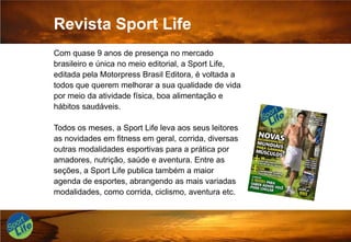 Revista Sport LifeCom quase 9 anos de presença no mercado brasileiro e única no meio editorial, a Sport Life, editada pela Motorpress Brasil Editora, é voltada a todos que querem melhorar a sua qualidade de vida por meio da atividade física, boa alimentação e hábitos saudáveis. Todos os meses, a Sport Life leva aos seus leitores as novidades em fitness em geral, corrida, diversas outras modalidades esportivas para a prática por amadores, nutrição, saúde e aventura. Entre as seções, a Sport Life publica também a maior agenda de esportes, abrangendo as mais variadas modalidades, como corrida, ciclismo, aventura etc.