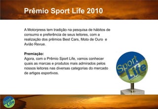 Prêmio Sport Life 2010A Motorpress tem tradição na pesquisa de hábitos de consumo e preferência de seus leitores, com a realização dos prêmios Best Cars, Moto de Ouro  e Avião Revue.Premiação:Agora, com o Prêmio Sport Life, vamos conhecer quais as marcas e produtos mais admirados pelos nossos leitores nas diversas categorias do mercado de artigos esportivos.