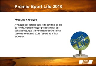 Prêmio Sport Life 2010Pesquisa / VotaçãoA votação dos leitores será feita por meio do site da revista, com premiação para estimular os participantes, que também responderão a uma pesquisa qualitativa sobre hábitos de prática esportiva.