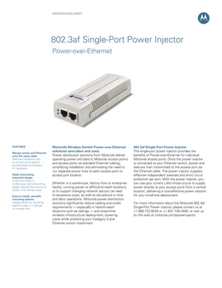 SPECIFICATION Sheet




                                802.3af Single-Port Power Injector
                                Power-over-Ethernet




FEATURES                        Motorola Wireless Switch Power-over-Ethernet              802.3af Single-Port Power Injector
Merges power and Ethernet
                                solutions save labor and costs                            The single-port power injector provides the
onto the same cable             Power distribution solutions from Motorola deliver        benefits of Power-over-Ethernet for individual
Reduces installation cost       operating power and data to Motorola access points        Motorola access ports. Once the power injector
by removing the need to         and access ports via standard Ethernet cabling,           is connected to your Ethernet switch, power and
provide power at the point
of installation                 simplifying installation and eliminating the need to      data are then transmitted to the access port via
                                run separate power lines to each access point or          the Ethernet cable. The power injector supplies
Sleek interlocking              access port location.                                     effective independent overload and short circuit
industrial design
Small form factor is
                                                                                          protection per port. With the power injector, you
unobtrusive, and interlocking   Whether in a warehouse, factory floor or enterprise       can use your current LAN infrastructure to supply
design reduces the amount of    facility, running power to difficult-to-reach locations   power directly to your access ports from a central
clutter in the wiring closet    or to support changing network layouts can lead           location, delivering a cost-effective power solution
Easy to install, versatile      to excessive costs, as well as disruptions in time        for your small-site deployment.
mounting options                and labor operations. Motorola power distribution
Design allows for mounting      solutions significantly reduce cabling and outlet         For more information about the Motorola 802.3af
against a wall, or in groups
on a server tray
                                requirements — especially in hard-to-reach                Single-Port Power Injector, please contact us at
                                locations such as ceilings — and streamline               +1.800.722.6234 or +1.631.738.2400, or visit us
                                wireless infrastructure deployment, lowering              on the web at motorola.com/powerinjector
                                costs while protecting your Category 5 and
                                Ethernet switch investment.
 