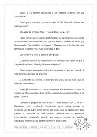 Vocês já se sentem chamados a um trabalho concreto em sua
comunidade?

      Que lugar a missa ocupa na vida de vocês? Têm dificuldades em
participar dela?

      Chegada do primeiro filho – Texto Bíblico: Lc. 2, 4-21

      Fazer com que percebam a profundidade do compromisso assumido
no sacramento do matrimônio, no que se refere a aceitar os filhos que
Deus mandar. Necessidade de esperar o filho com amor, ter firmeza para
serem pais responsáveis, viver a gravidez a dois.

      Desenvolver o tema e partilhar em grupo:

      O grande objetivo do matrimônio é a felicidade do casal. O que a
chegada do primeiro filho significa neste objetivo?

      Citem quatro comportamentos fundamentais do pai em relação à
mãe durante o período da gravidez.

      O ambiente da família, a exemplo dos pais, educa mais que as
palavras, concordam?

      Vocês já pensaram no compromisso que fizeram diante do altar de
receber os filhos que Deus lhes confiar, educando-os na lei de Deus e da
Igreja? Como?

      Decisões e projeto de vida a dois – Texto Bíblico: Col. 3, 12-17 –
Matrimônio como construção permanente, ajuda mútua, procura da
felicidade um do outro, estar atento aos sinais que se apresentam para
quebrar a harmonia da vida familiar: desleixo com a aparência,
acomodações, exagerada atenção aos amigos, tomada de decisões
individuais, maneira de se gastar o dinheiro, ciúmes etc.
 
