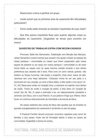 Desenvolver o tema e partilhar em grupo:

      Vocês acham que os primeiros anos de casamento têm dificuldades
particulares?

      Como vocês estão tomando as decisões importantes de suas vidas?

      Que lhes parece importante fazer para superar algumas crises ou
dificuldades do casamento. (Sugestões de temas para encontro em
anexo)

     SUGESTÃO DE TRABALHO EXTRA COM RECEM-CASADOS

      Promover, Baile dos Namorados, Celebração com Benção das Alianças,
Jantar Dançante e outros eventos que possam nos ajudar a trazer ao espaço de
nossa paróquia / comunidade os casais que foram preparados pela nossa
equipe de pastoral ou se casou em nossa paróquia / comunidade ou de certa
forma todos os casais com os quais tivemos contato durante o ano dando
preferencia aos casados até 5 anos. Para viver um amor radical, gratuito, não
bastam as forças humanas, não basta o empenho. Este amor nasce do alto.
Jeremias tem uma frase belíssima: “Colocarei minha lei em seu peito e a
escreverei em seu coração, eu serei o Deus deles, e eles serão o meu povo” (Jr.
31, 33) “Darei para vocês um coração novo, e colocarei um espírito novo dentro
de vocês. Tirarei de vocês o coração de pedra, e lhes darei um coração de
carne” (Ez 36, 36). O casal é chamado a ter um relacionamento constante e
amoroso com Deus, com a sua Palavra. A sua palavra é fogo que inflama. Deve
haver um contínuo relacionamento de intimidade e de escuta de Deus.

      Os casais sedentos das coisas de Deus são aqueles que se tornarão os
grandes evangelizadores do casamento e da família no seio da Igreja.

      A Pastoral Familiar deverá promover encontros regulares para servir às
famílias e aos casais. Fazer dia de formação aberta a todos os casais da
comunidade. Sugestões e temas em anexo.
 