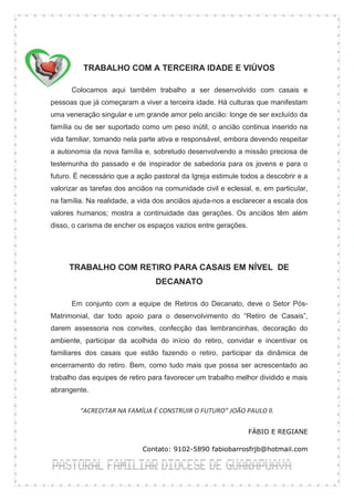 TRABALHO COM A TERCEIRA IDADE E VIÚVOS

      Colocamos aqui também trabalho a ser desenvolvido com casais e
pessoas que já começaram a viver a terceira idade. Há culturas que manifestam
uma veneração singular e um grande amor pelo ancião: longe de ser excluído da
família ou de ser suportado como um peso inútil, o ancião continua inserido na
vida familiar, tomando nela parte ativa e responsável, embora devendo respeitar
a autonomia da nova família e, sobretudo desenvolvendo a missão preciosa de
testemunha do passado e de inspirador de sabedoria para os jovens e para o
futuro. É necessário que a ação pastoral da Igreja estimule todos a descobrir e a
valorizar as tarefas dos anciãos na comunidade civil e eclesial, e, em particular,
na família. Na realidade, a vida dos anciãos ajuda-nos a esclarecer a escala dos
valores humanos; mostra a continuidade das gerações. Os anciãos têm além
disso, o carisma de encher os espaços vazios entre gerações.




     TRABALHO COM RETIRO PARA CASAIS EM NÍVEL DE
                                 DECANATO

      Em conjunto com a equipe de Retiros do Decanato, deve o Setor Pós-
Matrimonial, dar todo apoio para o desenvolvimento do “Retiro de Casais”,
darem assessoria nos convites, confecção das lembrancinhas, decoração do
ambiente, participar da acolhida do início do retiro, convidar e incentivar os
familiares dos casais que estão fazendo o retiro, participar da dinâmica de
encerramento do retiro. Bem, como tudo mais que possa ser acrescentado ao
trabalho das equipes de retiro para favorecer um trabalho melhor dividido e mais
abrangente.

         “ACREDITAR NA FAMÍLIA É CONSTRUIR O FUTURO” JOÃO PAULO ll.

                                                               FÁBIO E REGIANE

                             Contato: 9102-5890 fabiobarrosfrjb@hotmail.com
 