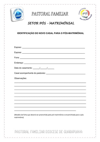 SETOR PÓS - MATRIMÔNIAL


   IDENTIFICAÇÃO DO NOVO CASAL PARA O PÓS-MATRIMÔNIAL




Esposo: ________________________________________________________

Esposa: ________________________________________________________

Fone: __________________________________________________________

Endereço: _______________________________________________________

Data do casamento: ______/______/______

Casal acompanhante do pastoreio: ___________________________________

Observações:
________________________________________________________________
________________________________________________________________
________________________________________________________________
________________________________________________________________
________________________________________________________________
________________________________________________________________
________________________________________________________________
________________________________________________________________
_______________________________________________________

(Modelo de ficha que deverá ser preenchida pelo pré matrimônio e encaminhada para o pós
matrimônio)
 