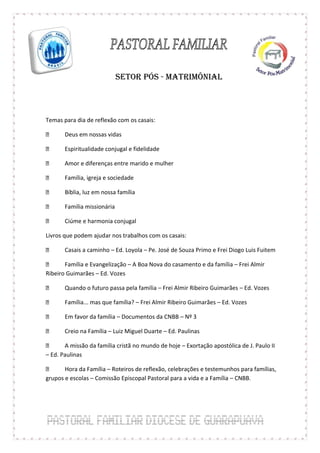 SETOR PÓS - MATRIMÔNIAL



Temas para dia de reflexão com os casais:

       Deus em nossas vidas

       Espiritualidade conjugal e fidelidade

       Amor e diferenças entre marido e mulher

       Família, igreja e sociedade

       Bíblia, luz em nossa família

       Família missionária

       Ciúme e harmonia conjugal

Livros que podem ajudar nos trabalhos com os casais:

       Casais a caminho – Ed. Loyola – Pe. José de Souza Primo e Frei Diogo Luis Fuitem

       Família e Evangelização – A Boa Nova do casamento e da família – Frei Almir
Ribeiro Guimarães – Ed. Vozes

       Quando o futuro passa pela família – Frei Almir Ribeiro Guimarães – Ed. Vozes

       Família... mas que família? – Frei Almir Ribeiro Guimarães – Ed. Vozes

       Em favor da família – Documentos da CNBB – Nº 3

       Creio na Família – Luiz Miguel Duarte – Ed. Paulinas

       A missão da família cristã no mundo de hoje – Exortação apostólica de J. Paulo II
– Ed. Paulinas

       Hora da Família – Roteiros de reflexão, celebrações e testemunhos para famílias,
grupos e escolas – Comissão Episcopal Pastoral para a vida e a Família – CNBB.
 