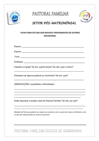 SETOR PÓS-MATRIMÔNIAL


        FICHA PARA OS PAIS DOS NOIVOS E PROVENIENTES DE OUTROS
                                     ENCONTROS:




Esposo: ________________________________________________________

Esposa: ________________________________________________________

Fone: __________________________________________________________

Endereço: _______________________________________________________

Casados na igreja? Se sim, quanto tempo? Se não, qual o motivo?
_______________________________________________________________

Participam de alguma pastoral ou movimento? Se sim, qual?
_______________________________________________________________

OBSERVAÇÕES: (qualidades e dificuldades)

________________________________________________________________
________________________________________________________________
________________________________________________________________
____________________________________________________________

Estão dispostos a receber visita da Pastoral Familiar? Se não, por quê?

________________________________________________________________
______________________________________________________________

(Modelo de ficha que poderá ser usada nos encontros com os pais dos noivos, de Batismo, com
os pais dos catequizandos ou outros encontros)
 