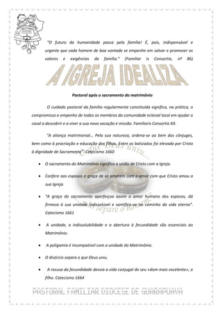 “O futuro da humanidade passa pela família! É, pois, indispensável e
       urgente que cada homem de boa vontade se empenhe em salvar e promover os
       valores   e   exigências    da   família.”   (Familiar   is   Consortio,     nº   86)




                      Pastoral após o sacramento do matrimônio

        O cuidado pastoral da família regularmente constituída significa, na prática, o
compromisso e empenho de todos os membros da comunidade eclesial local em ajudar o
casal a descobrir e a viver a sua nova vocação e missão. Familiaris Consortio 69.

        “A aliança matrimonial... Pela sua natureza, ordena-se ao bem dos cônjuges,
bem como à procriação e educação dos filhos. Entre os batizados foi elevada por Cristo
à dignidade de Sacramento”. Catecismo 1660

      O sacramento do Matrimônio significa a união de Cristo com a Igreja.

      Confere aos esposos a graça de se amarem com o amor com que Cristo amou a
       sua Igreja.

      “A graça do sacramento aperfeiçoa assim o amor humano dos esposos, dá
       firmeza à sua unidade indissolúvel e santifica-os no caminho da vida eterna”.
       Catecismo 1661

       A unidade, a indissolubilidade e a abertura à fecundidade são essenciais ao
       Matrimônio.

       A poligamia é incompatível com a unidade do Matrimônio.

      O divórcio separa o que Deus uniu.

       A recusa da fecundidade desvia a vida conjugal do seu «dom mais excelente», o
       filho. Catecismo 1664
 