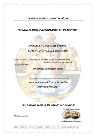 “FAMÍLIA EVANGELIZANDO FAMÍLIAS“



     “MINHA FAMÍLIA É IMPORTANTE, EU PARTICIPO”




                  PARA ESTA FAMÍLIA QUE É MUITO

                  ESPECIAL PARA DEUS E PARA NÓS!


NÓS DA PASTORAL FAMILIAR TEMOS O IMENSO PRAZER DE CONVIDAR VOCÊS,
________________________________, PARA FAZEREM PARTE DESTA GRANDE E
ABENÇOADA FAMÍLIA.

                         ESTAREMOS ESPERANDO VOCÊS

                 ______________________________________________

                      _____________________________________________

                 QUE A SAGRADA FAMÍLIA DE NAZARÉ OS

                               ABENÇOE E ILUMINE!




          “EU E MINHA FAMÍLIA SERVIREMOS AO SENHOR"



(Modelo de convite)
 