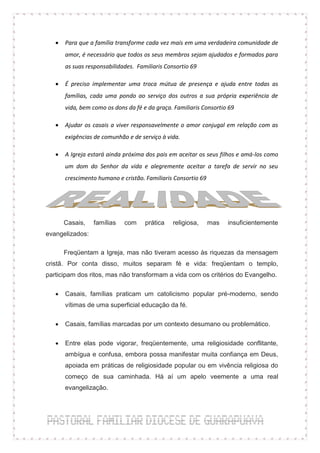    Para que a família transforme cada vez mais em uma verdadeira comunidade de
       amor, é necessário que todos os seus membros sejam ajudados e formados para
       as suas responsabilidades. Familiaris Consortio 69

      É preciso implementar uma troca mútua de presença e ajuda entre todas as
       famílias, cada uma pondo ao serviço dos outros a sua própria experiência de
       vida, bem como os dons da fé e da graça. Familiaris Consortio 69

      Ajudar os casais a viver responsavelmente o amor conjugal em relação com as
       exigências de comunhão e de serviço à vida.

      A Igreja estará ainda próxima dos pais em aceitar os seus filhos e amá-los como
       um dom do Senhor da vida e alegremente aceitar a tarefa de servir no seu
       crescimento humano e cristão. Familiaris Consortio 69




       Casais,   famílias    com     prática    religiosa,     mas   insuficientemente
evangelizados:

       Freqüentam a Igreja, mas não tiveram acesso às riquezas da mensagem
cristã. Por conta disso, muitos separam fé e vida: freqüentam o templo,
participam dos ritos, mas não transformam a vida com os critérios do Evangelho.

      Casais, famílias praticam um catolicismo popular pré-moderno, sendo
       vítimas de uma superficial educação da fé.

      Casais, famílias marcadas por um contexto desumano ou problemático.

      Entre elas pode vigorar, freqüentemente, uma religiosidade conflitante,
       ambígua e confusa, embora possa manifestar muita confiança em Deus,
       apoiada em práticas de religiosidade popular ou em vivência religiosa do
       começo de sua caminhada. Há aí um apelo veemente a uma real
       evangelização.
 