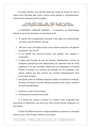 Os casais, famílias, que não têm tempo por causa da correria da vida: A
cultura atual, difundida pela mídia e motiva outras atitudes e comportamentos,
contrários aos propostos pelo Evangelho.




       A PASTORAL FAMILIAR CONVIDA – “a abandonar as ultrapassadas
estruturas que já não favoreçam a transmissão da fé”.

     “É urgente uma evangelização renovada e isto exige uma reestruturação
        em toda a vida da Pastoral”. Doc Ap

      “Renovar a vida comunitária requer novas atitudes pastorais e de agentes
       de pastoral”. Doc Ap 291
      “É um desafio que devemos encarar com decisão, com coragem e
       criatividade.”
      A época das reuniões de pais de crianças, adolescentes e jovens da
       catequese paroquial (já está ultrapassada) não responde mais às novas
       exigências. E só isso não basta. Neste caso unir Catequese e a Pastoral
       Familiar. É preciso ir ao encontro das pessoas, ao seu ambiente e não
       apenas esperar que elas venham aos recintos tradicionalmente tidos
       como locais da Igreja.
      Esta tarefa pode ser realizada integrando ações da Pastoral da Visitação,
       Acolhida, da Pastoral Familiar, Missões populares entre outras. (estamos
       em SANTAS MISSÕES).

      Inserindo na vida da comunidade.
      Incentivando ao compromisso social.

       É a família que salvará a família! É a família cristã, revigorada pelo
sacramento do Matrimônio, que dará nova vida à família doente, atingindo-a no
seu âmago.

       O Setor Pós-Matrimonial tem a responsabilidade de promover a formação
contínua para a vida conjugal, familiar e comunitária.
 