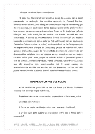 Utiliza-se, para isso, de recursos diversos:

      O Setor Pós-Matrimonial tem também o dever de cooperar com o casal
coordenador na realização das reuniões semanais da Pastoral Familiar,
tornando-a mais atrativa, para assegurar uma formação regular na vida conjugal
de seus agentes, ser colaborador dentro desta pequena família promovendo o
bem comum, os agentes que estiverem bem firmes na fé, tendo boa vivência
conjugal, tem mais condições de realizar um melhor trabalho em sua
comunidade. A equipe do Pós-Matrimônial deverá desenvolver um trabalho
buscando o entrosamento com o setor do Pré-Matrimônial, com as equipes da
Pastoral do Batismo (pais e padrinhos), equipes da Pastoral da Catequese (pais
ou responsáveis pelas crianças da Catequese), grupos da Pastoral da Crisma
(pais dos crismandos), grupos da Terceira Idade. Dentro deste setor deverão ser
desenvolvidos trabalhos com as pessoas viúvas, encontros com os recém-
casados, retiros para casais, grupos de reflexão e vivência (estudo da palavra
com as famílias), contatos individuais, visitas familiares, “Encontro de Alianças
que   são    encontros   com    recém-casados        (até   5   anos)   equipes   de
aconselhamento, reunião nas escolas, articular encontros com os pais dos
jovens da comunidade, buscando atender as necessidades de cada família.




                   TRABALHO COM PAIS DOS NOIVOS

      Fazer dinâmica de grupo com os pais dos noivos que estarão fazendo o
encontro com a equipe do pré-matrimônio.

      Importante: Nunca colocar no mesmo grupo pais do noivo e noiva juntos.

      Questões para Reflexão:

      1 O que vai mudar na vida dos pais com o casamento dos filhos?

      2 O que fazer para superar as separações entre pais e filhos com o
casamento?
 