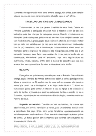 “Alimenta a insegurança de mãe, tenta tomar o espaço, não divide, quer atenção
só para ela, usa os netos para manipular a situação e por aí vai”, afirma.

             TRABALHO COM PAIS DOS CATEQUIZANDOS

      Trabalhar com os pais que pedem o batismo de seus filhos, Crisma, na
Primeira Eucaristia e catequese em geral. Aqui o trabalho é com os pais dos
batizados, pais das crianças da catequese, crisma. Usando principalmente as
inscrições para a catequese, pois assim se tem uma ficha completa desses pais
sem muito trabalho. A preocupação deve estar com a família. Conversar e refletir
com os pais. Um trabalho com os pais deve ser feito sempre em colaboração
com os (as) catequistas, com a coordenação, com criatividade e bom senso. As
inscrições para se ingressar na catequese são feita pelos pais, então este é um
excelente momento para fazer uma análise de como está a família da tua
comunidade, encaminhar para os encontros, seja para regularização do
matrimônio, retiros, batismo, enfim, com o modelo do cadastro que está nos
anexos, tem se a oportunidade de saber a situação de cada família.

      OBJETIVO

      Evangelizar os pais ou responsáveis para que a Primeira Comunhão da
criança, seja a Primeira de infinitas comunhões, assim, a família participando da
Missa, e crescendo na fé, poderá ser luz para outras pessoas, atendendo a
Jesus que disse: “Ide e evangelizai” e ao Papa João Paulo II: “O futuro da
humanidade passa pela família”. Fortalecer a vida da Igreja e da sociedade a
partir da família: enriquecê-la a partir da catequese familiar, a oração no lar, a
Eucaristia, a participação no sacramento da Reconciliação, o conhecimento da
Palavra de Deus.

      Sugestão de trabalho: Convidar os pais do batismo, da crisma, dos
adolescentes, dos jovens, namorados e noivos, para uma reflexão mensal sobre
a caminhada dos seus filhos, com temas familiares, acompanhamento do
trabalho que vem sendo realizada. É um momento de evangelização dos pais e
da família. Os temas podem ser os mesmos que os filhos vêm estudando na
preparação da crisma etc.
 