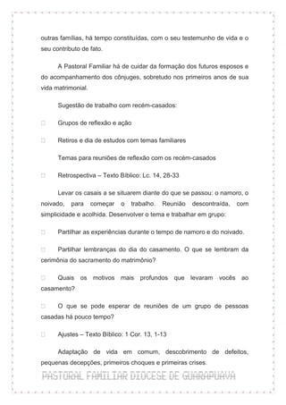 outras famílias, há tempo constituídas, com o seu testemunho de vida e o
seu contributo de fato.

      A Pastoral Familiar há de cuidar da formação dos futuros esposos e
do acompanhamento dos cônjuges, sobretudo nos primeiros anos de sua
vida matrimonial.

      Sugestão de trabalho com recém-casados:

      Grupos de reflexão e ação

      Retiros e dia de estudos com temas familiares

      Temas para reuniões de reflexão com os recém-casados

      Retrospectiva – Texto Bíblico: Lc. 14, 28-33

      Levar os casais a se situarem diante do que se passou: o namoro, o
noivado,   para     começar   o   trabalho.   Reunião   descontraída,   com
simplicidade e acolhida. Desenvolver o tema e trabalhar em grupo:

      Partilhar as experiências durante o tempo de namoro e do noivado.

      Partilhar lembranças do dia do casamento. O que se lembram da
cerimônia do sacramento do matrimônio?

      Quais os motivos mais profundos que levaram                vocês ao
casamento?

      O que se pode esperar de reuniões de um grupo de pessoas
casadas há pouco tempo?

      Ajustes – Texto Bíblico: 1 Cor. 13, 1-13

      Adaptação de vida em comum, descobrimento de defeitos,
pequenas decepções, primeiros choques e primeiras crises.
 