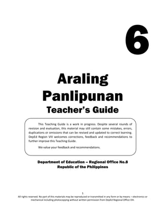 1
All rights reserved. No part of this materials may be reproduced or transmitted in any form or by means – electronics or
mechanical including photocopying without written permission from DepEd Regional Office VIII.
6
Araling
Panlipunan
Teacher’s Guide
Department of Education – Regional Office No.8
Republic of the Philippines
This Teaching Guide is a work in progress. Despite several rounds of
revision and evaluation, this material may still contain some mistakes, errors,
duplications or omissions that can be revised and updated to correct learning.
DepEd Region VIII welcomes corrections, feedback and recommendations to
further improve this Teaching Guide.
We value your feedback and recommendations.
 