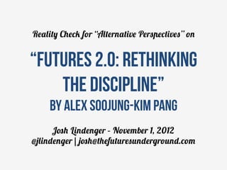 Reality Check for “Alternative Perspectives” on


“Futures 2.0: rethinking
    the discipline”
     by Alex Soojung-Kim Pang
      Josh Lindenger – November 1, 2012
@jlindenger | josh@thefuturesunderground.com
 