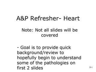 A&P Refresher- Heart
Note: Not all slides will be
covered
- Goal is to provide quick
background/review to
hopefully begin to understand
some of the pathologies on
first 2 slides 20-1
 
