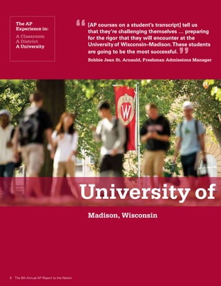 The AP
   Experience in:
   A Classroom
                                           “   [AP courses on a student’s transcript] tell us
                                               that they’re challenging themselves … preparing
                                               for the rigor that they will encounter at the
   A District
                                               University of Wisconsin–Madison. These students

                                                                                     ”
   A University
                                               are going to be the most successful.
                                               Bobbie Jean St. Arnauld, Freshman Admissions Manager




                                           University of
                                               Madison, Wisconsin




8 The 8th Annual AP Report to the Nation
 